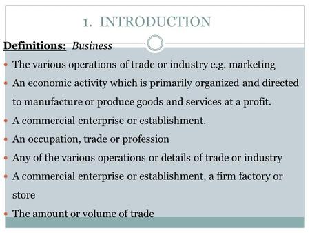 1. INTRODUCTION Definitions: Business The various operations of trade or industry e.g. marketing An economic activity which is primarily organized and.