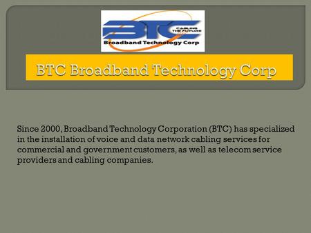 Since 2000, Broadband Technology Corporation (BTC) has specialized in the installation of voice and data network cabling services for commercial and government.
