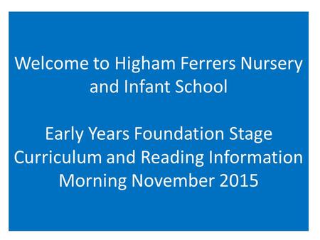 Welcome to Higham Ferrers Nursery and Infant School Early Years Foundation Stage Curriculum and Reading Information Morning November 2015.