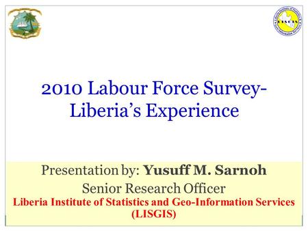 6/23/2016 LISGIS 1 2010 Labour Force Survey- Liberia’s Experience Presentation by: Yusuff M. Sarnoh Senior Research Officer Liberia Institute of Statistics.