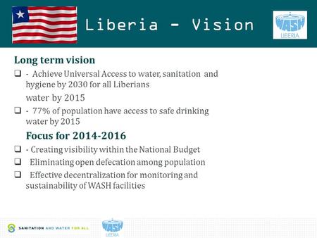 1 Liberia - Vision Long term vision  - Achieve Universal Access to water, sanitation and hygiene by 2030 for all Liberians water by 2015  - 77% of population.