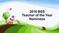 2016 BSS Teacher of the Year Nominees. Sarah Bloom Third Grade Teacher “Ms. Bloom is the most exceptional teacher I have had the pleasure of getting to.