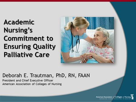 Academic Nursing’s Commitment to Ensuring Quality Palliative Care Deborah E. Trautman, PhD, RN, FAAN President and Chief Executive Officer American Association.