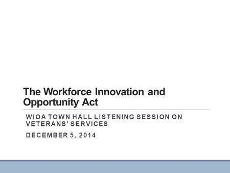 The Workforce Innovation and Opportunity Act WIOA TOWN HALL LISTENING SESSION ON VETERANS’ SERVICES DECEMBER 5, 2014.