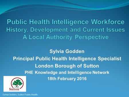 Sylvia Godden Principal Public Health Intelligence Specialist London Borough of Sutton PHE Knowledge and Intelligence Network 18th February 2016 Sylvia.