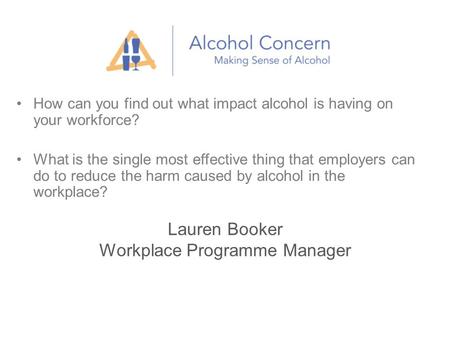 Lauren Booker Workplace Programme Manager How can you find out what impact alcohol is having on your workforce? What is the single most effective thing.