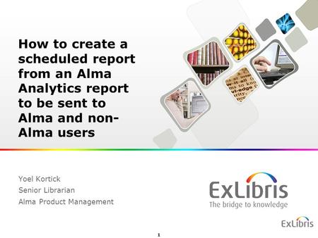 1 Yoel Kortick Senior Librarian Alma Product Management How to create a scheduled report from an Alma Analytics report to be sent to Alma and non- Alma.