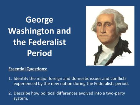 George Washington and the Federalist Period Essential Questions: 1.Identify the major foreign and domestic issues and conflicts experienced by the new.