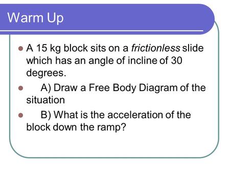 Warm Up A 15 kg block sits on a frictionless slide which has an angle of incline of 30 degrees. A) Draw a Free Body Diagram of the situation B) What is.