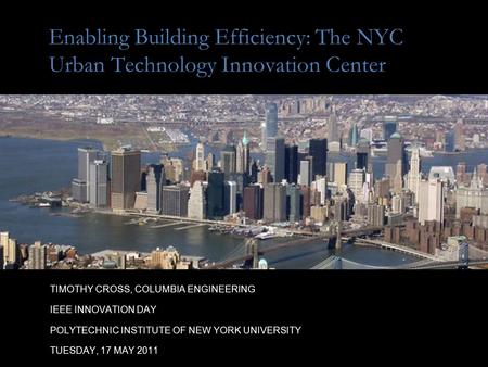 Enabling Building Efficiency: The NYC Urban Technology Innovation Center TIMOTHY CROSS, COLUMBIA ENGINEERING IEEE INNOVATION DAY POLYTECHNIC INSTITUTE.
