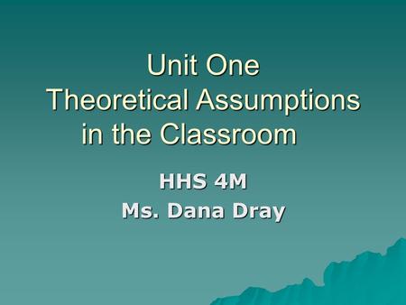Unit One Theoretical Assumptions in the Classroom HHS 4M Ms. Dana Dray.