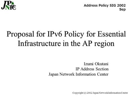 Copyright (c) 2002 Japan Network Information Center Proposal for IPv6 Policy for Essential Infrastructure in the AP region Izumi Okutani IP Address Section.