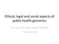 Ethical, legal and social aspects of public health genomics Mark Taylor, School of Law, University of Sheffield 7 th November 2014.