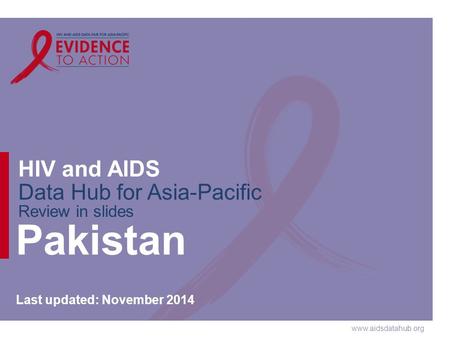 Www.aidsdatahub.org HIV and AIDS Data Hub for Asia-Pacific Review in slides Pakistan Last updated: November 2014.