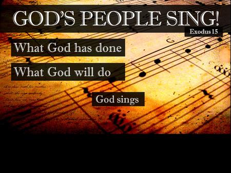 GOD’S PEOPLE SING! What God has done What God will do Exodus 15 God sings.