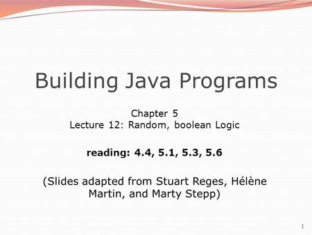 1 Building Java Programs Chapter 5 Lecture 12: Random, boolean Logic reading: 4.4, 5.1, 5.3, 5.6 (Slides adapted from Stuart Reges, Hélène Martin, and.