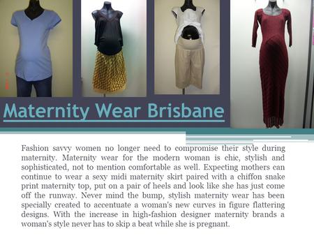 Maternity Wear Brisbane Fashion savvy women no longer need to compromise their style during maternity. Maternity wear for the modern woman is chic, stylish.