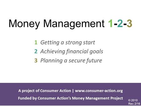 Money Management 1-2-3 1 Getting a strong start 2 Achieving financial goals 3 Planning a secure future A project of Consumer Action | www.consumer-action.org.