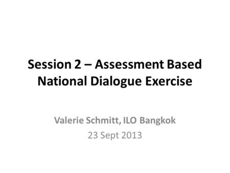 Session 2 – Assessment Based National Dialogue Exercise Valerie Schmitt, ILO Bangkok 23 Sept 2013.