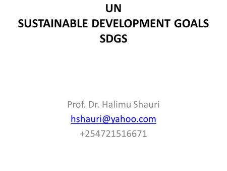UN SUSTAINABLE DEVELOPMENT GOALS SDGS Prof. Dr. Halimu Shauri +254721516671.