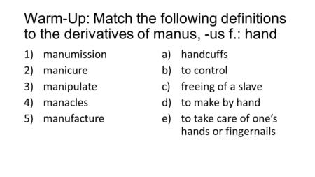 Warm-Up: Match the following definitions to the derivatives of manus, -us f.: hand 1)manumission 2)manicure 3)manipulate 4)manacles 5)manufacture a)handcuffs.