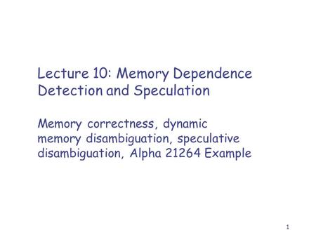 1 Lecture 10: Memory Dependence Detection and Speculation Memory correctness, dynamic memory disambiguation, speculative disambiguation, Alpha 21264 Example.