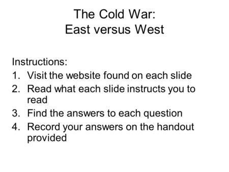 The Cold War: East versus West Instructions: 1.Visit the website found on each slide 2.Read what each slide instructs you to read 3.Find the answers to.
