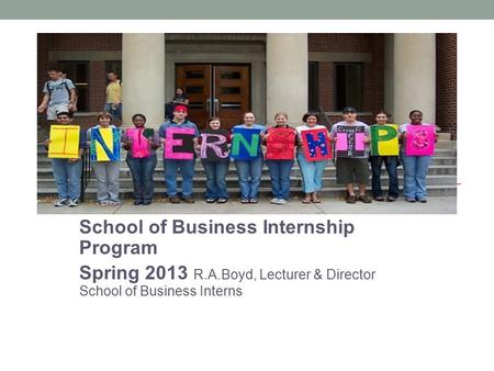 School of Business Internship Program Spring 2013 R.A.Boyd, Lecturer & Director School of Business Interns.