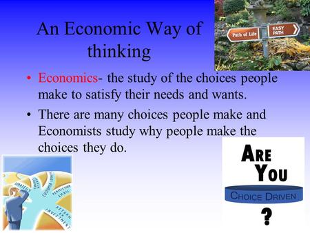 An Economic Way of thinking Economics- the study of the choices people make to satisfy their needs and wants. There are many choices people make and Economists.