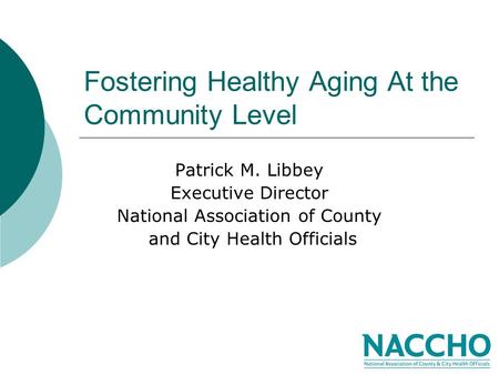 Fostering Healthy Aging At the Community Level Patrick M. Libbey Executive Director National Association of County and City Health Officials.