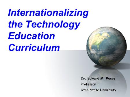 Internationalizing the Technology Education Curriculum Dr. Edward M. Reeve Professor Utah State University.