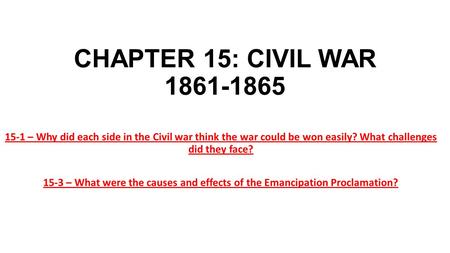 CHAPTER 15: CIVIL WAR 1861-1865 15-1 – Why did each side in the Civil war think the war could be won easily? What challenges did they face? 15-3 – What.