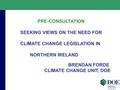 PRE-CONSULTATION SEEKING VIEWS ON THE NEED FOR CLIMATE CHANGE LEGISLATION IN NORTHERN IRELAND BRENDAN FORDE CLIMATE CHANGE UNIT, DOE.