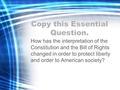 Copy this Essential Question. How has the interpretation of the Constitution and the Bill of Rights changed in order to protect liberty and order to American.