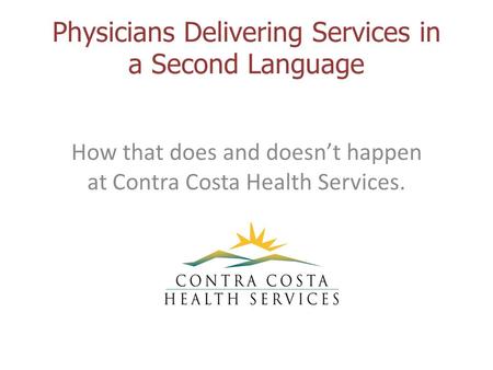 Physicians Delivering Services in a Second Language How that does and doesn’t happen at Contra Costa Health Services.