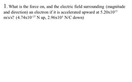 1. What is the force on, and the electric field surrounding (magnitude and direction) an electron if it is accelerated upward at 5.20x10 15 m/s/s? (4.74x10.