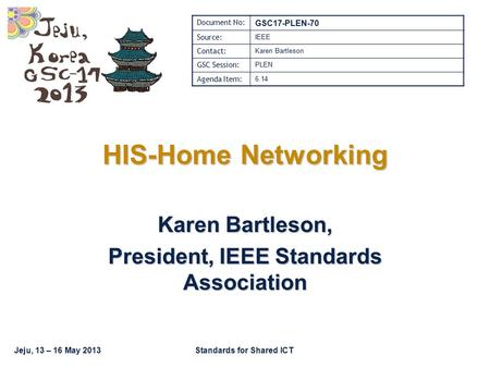 Jeju, 13 – 16 May 2013Standards for Shared ICT HIS-Home Networking Karen Bartleson, President, IEEE Standards Association Document No: GSC17-PLEN-70 Source: