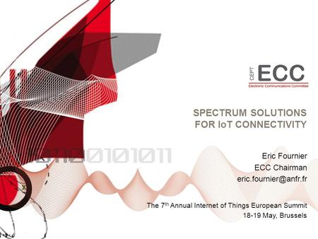 SPECTRUM SOLUTIONS FOR IoT CONNECTIVITY The 7 th Annual Internet of Things European Summit 18-19 May, Brussels Eric Fournier ECC Chairman