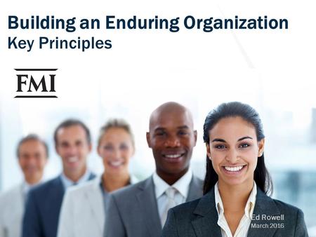 1© 2016 FMI Corporation Ed Rowell March 2016 Building an Enduring Organization Key Principles.