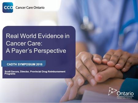 Real World Evidence in Cancer Care: A Payer’s Perspective CADTH SYMPOSIUM 2016 Scott Gavura, Director, Provincial Drug Reimbursement Programs.