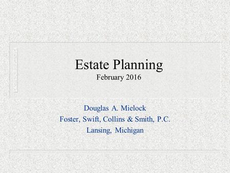 Estate Planning February 2016 Douglas A. Mielock Foster, Swift, Collins & Smith, P.C. Lansing, Michigan.