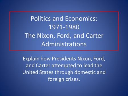 Politics and Economics: 1971-1980 The Nixon, Ford, and Carter Administrations Explain how Presidents Nixon, Ford, and Carter attempted to lead the United.