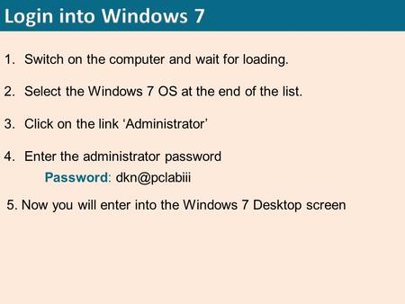 1.Switch on the computer and wait for loading. 2.Select the Windows 7 OS at the end of the list. 3.Click on the link ‘Administrator’ 4.Enter the administrator.