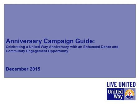 Anniversary Campaign Guide: Celebrating a United Way Anniversary with an Enhanced Donor and Community Engagement Opportunity December 2015.