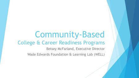 Community-Based College & Career Readiness Programs Betsey McFarland, Executive Director Wade Edwards Foundation & Learning Lab (WELL)