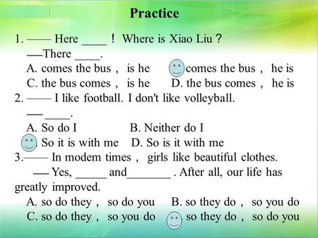 Practice 1. —— Here ____ ！ Where is Xiao Liu ？ —— There ____. A. comes the bus ， is he B. comes the bus ， he is C. the bus comes ， is he D. the bus comes.