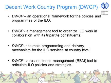 Decent Work Country Program (DWCP) DWCP – an operational framework for the policies and programmes of the ILO. DWCP - a management tool to organize ILO.
