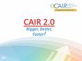 CAIR 2.0 Bigger, Better, Faster !. Agenda Why CAIR 2.0? What is CAIR 2.0? What’s not changing? What’s changing? When will it happen and how? – Timelines.