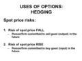 USES OF OPTIONS: HEDGING Spot price risks: 1.Risk of spot price FALL –Person/firm committed to sell good (output) in the future 2.Risk of spot price RISE.
