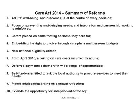 [IL1: PROTECT] Care Act 2014 – Summary of Reforms 1.Adults’ well-being, and outcomes, is at the centre of every decision; 2.Focus on preventing and delaying.